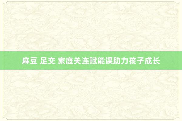 麻豆 足交 家庭关连赋能课助力孩子成长