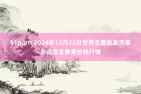 91porn 2024年12月22日世界主要批发市集东说念主参果价钱行情