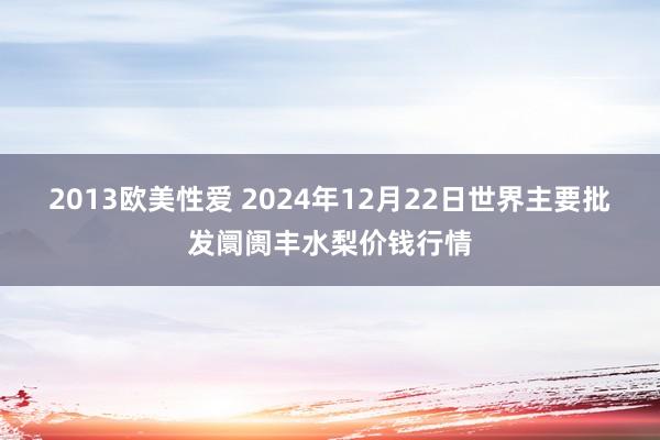 2013欧美性爱 2024年12月22日世界主要批发阛阓丰水梨价钱行情