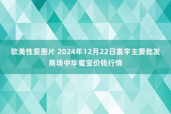 欧美性爱图片 2024年12月22日寰宇主要批发商场中华蜜宝价钱行情