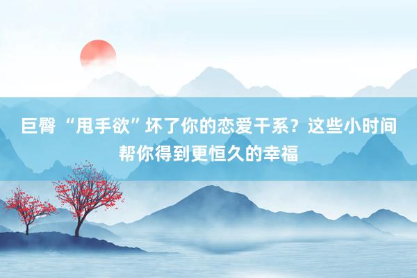 巨臀 “甩手欲”坏了你的恋爱干系？这些小时间帮你得到更恒久的幸福