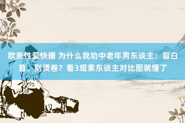 欧美性爱快播 为什么我劝中老年男东谈主：留白首、别烫卷？看3组素东谈主对比图就懂了