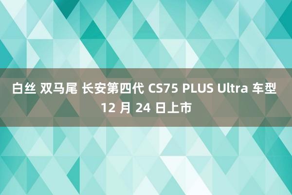 白丝 双马尾 长安第四代 CS75 PLUS Ultra 车型 12 月 24 日上市