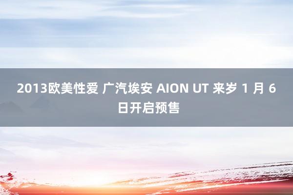 2013欧美性爱 广汽埃安 AION UT 来岁 1 月 6 日开启预售