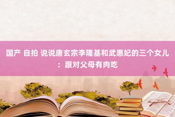 国产 自拍 说说唐玄宗李隆基和武惠妃的三个女儿：跟对父母有肉吃