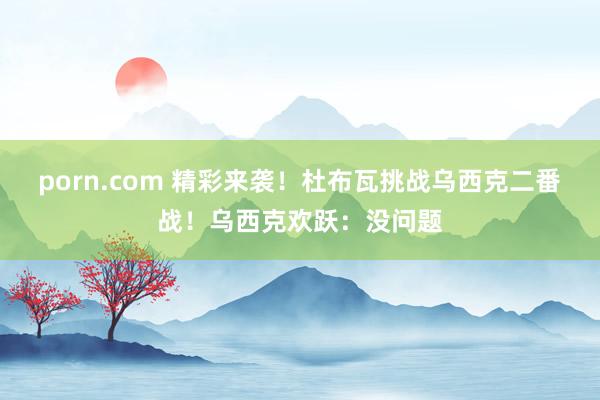 porn.com 精彩来袭！杜布瓦挑战乌西克二番战！乌西克欢跃：没问题