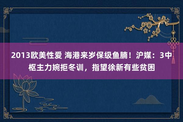 2013欧美性爱 海港来岁保级鱼腩！沪媒：3中枢主力婉拒冬训，指望徐新有些贫困