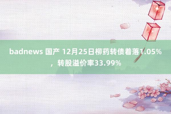 badnews 国产 12月25日柳药转债着落1.05%，转股溢价率33.99%