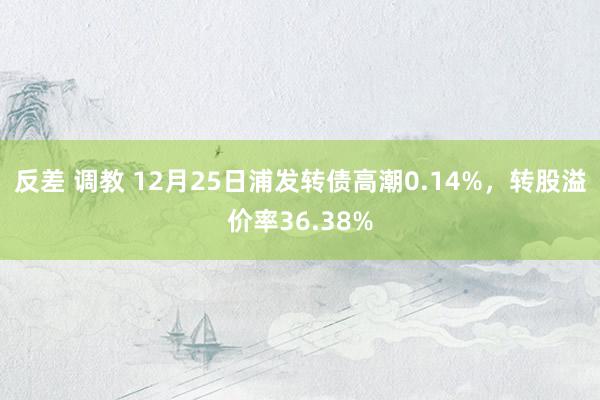 反差 调教 12月25日浦发转债高潮0.14%，转股溢价率36.38%