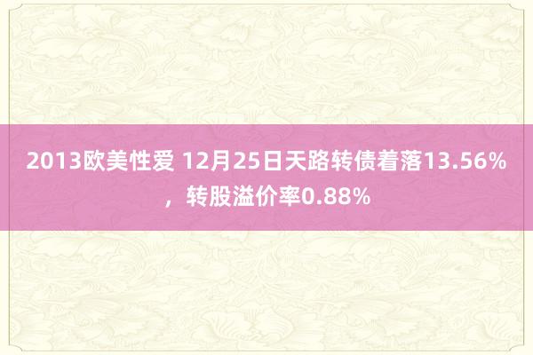 2013欧美性爱 12月25日天路转债着落13.56%，转股溢价率0.88%