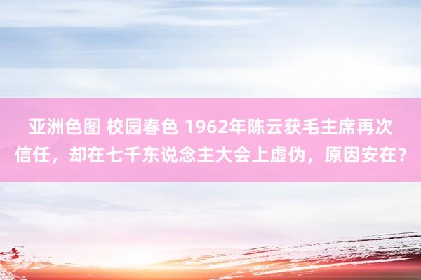 亚洲色图 校园春色 1962年陈云获毛主席再次信任，却在七千东说念主大会上虚伪，原因安在？