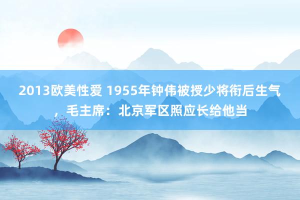 2013欧美性爱 1955年钟伟被授少将衔后生气，毛主席：北京军区照应长给他当