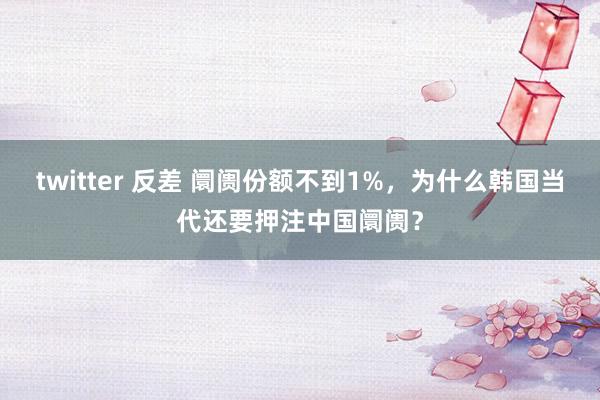 twitter 反差 阛阓份额不到1%，为什么韩国当代还要押注中国阛阓？