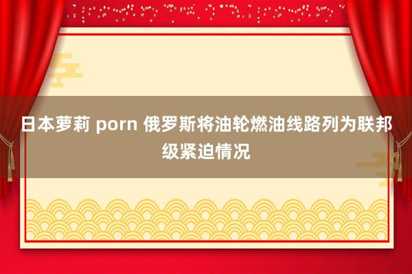 日本萝莉 porn 俄罗斯将油轮燃油线路列为联邦级紧迫情况