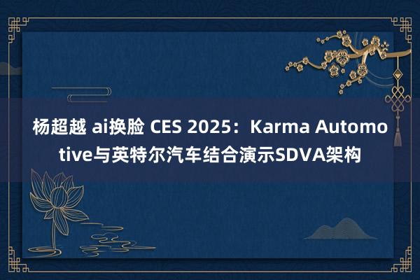 杨超越 ai换脸 CES 2025：Karma Automotive与英特尔汽车结合演示SDVA架构