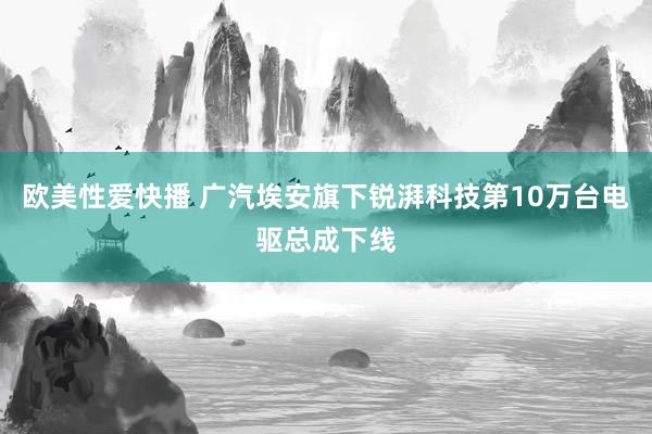 欧美性爱快播 广汽埃安旗下锐湃科技第10万台电驱总成下线