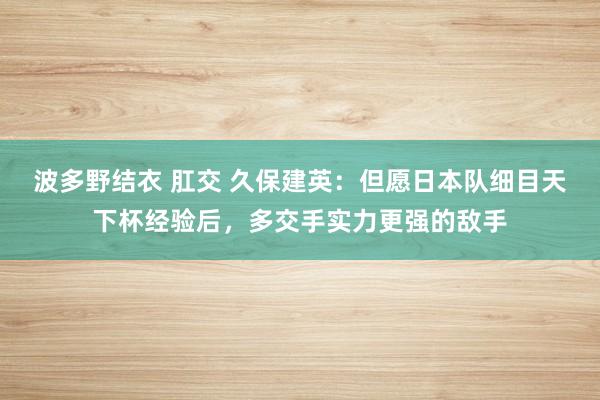 波多野结衣 肛交 久保建英：但愿日本队细目天下杯经验后，多交手实力更强的敌手