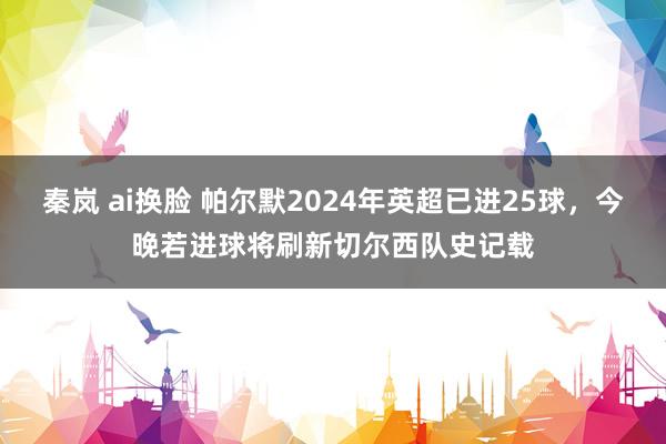 秦岚 ai换脸 帕尔默2024年英超已进25球，今晚若进球将刷新切尔西队史记载