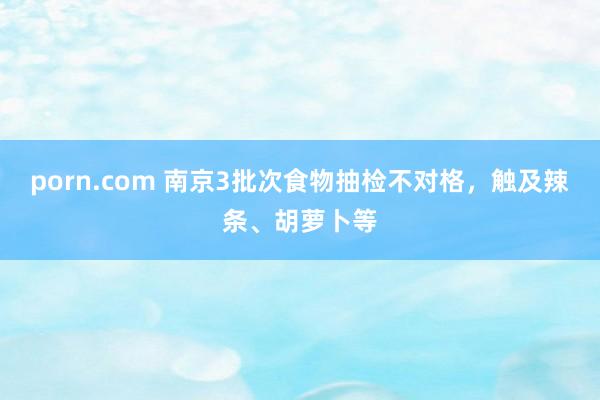 porn.com 南京3批次食物抽检不对格，触及辣条、胡萝卜等