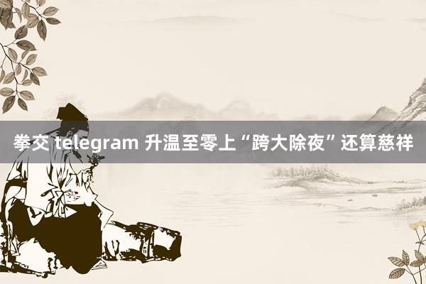 拳交 telegram 升温至零上“跨大除夜”还算慈祥