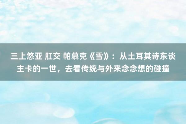 三上悠亚 肛交 帕慕克《雪》：从土耳其诗东谈主卡的一世，去看传统与外来念念想的碰撞