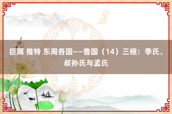 巨屌 推特 东周各国——鲁国（14）三桓：季氏、叔孙氏与孟氏