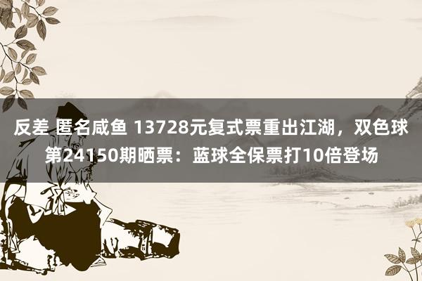 反差 匿名咸鱼 13728元复式票重出江湖，双色球第24150期晒票：蓝球全保票打10倍登场