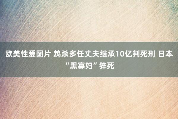 欧美性爱图片 鸩杀多任丈夫继承10亿判死刑 日本“黑寡妇”猝死