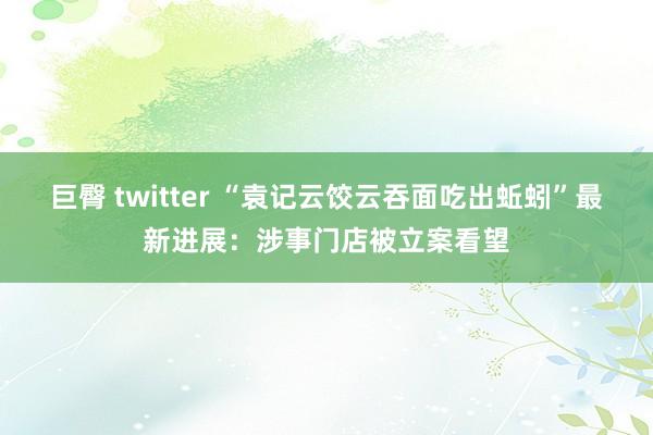 巨臀 twitter “袁记云饺云吞面吃出蚯蚓”最新进展：涉事门店被立案看望