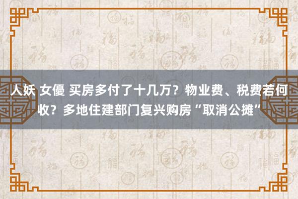 人妖 女優 买房多付了十几万？物业费、税费若何收？多地住建部门复兴购房“取消公摊”