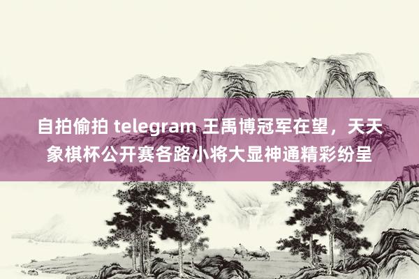 自拍偷拍 telegram 王禹博冠军在望，天天象棋杯公开赛各路小将大显神通精彩纷呈