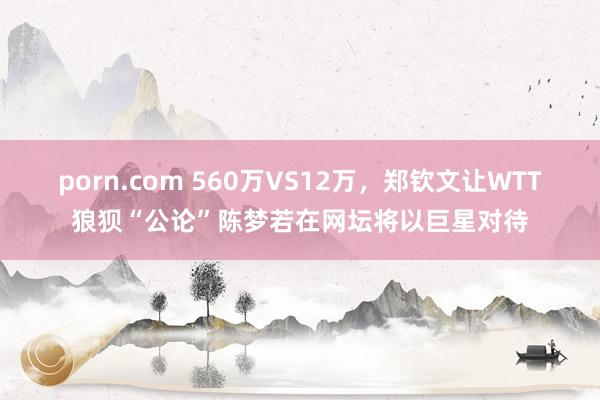 porn.com 560万VS12万，郑钦文让WTT狼狈“公论”陈梦若在网坛将以巨星对待