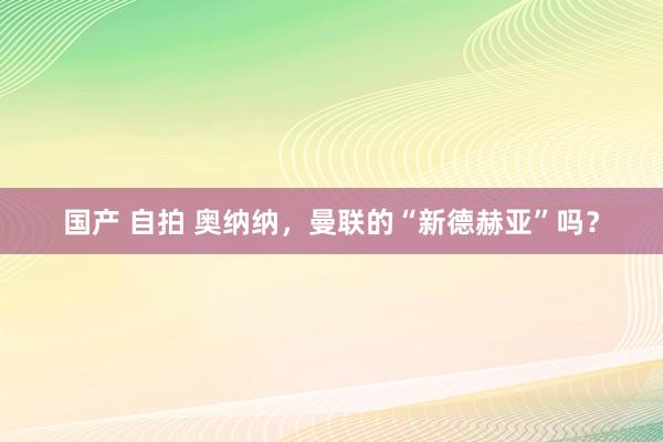 国产 自拍 奥纳纳，曼联的“新德赫亚”吗？