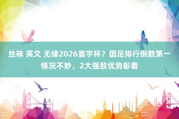 丝袜 英文 无缘2026寰宇杯？国足排行倒数第一情况不妙，2大强敌优势彰着