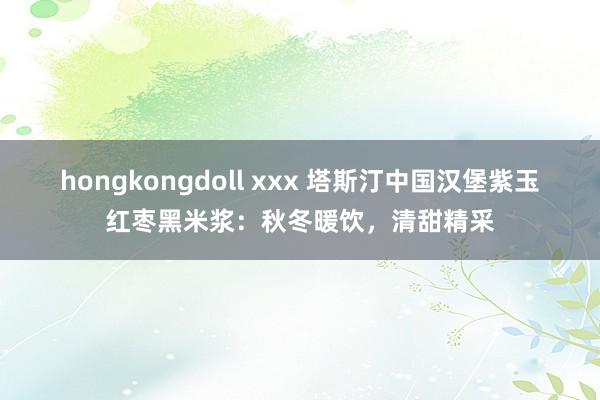 hongkongdoll xxx 塔斯汀中国汉堡紫玉红枣黑米浆：秋冬暖饮，清甜精采