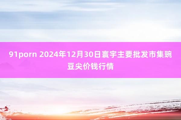 91porn 2024年12月30日寰宇主要批发市集豌豆尖价钱行情