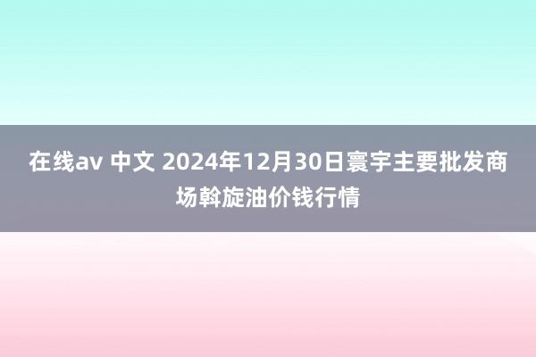 在线av 中文 2024年12月30日寰宇主要批发商场斡旋油价钱行情