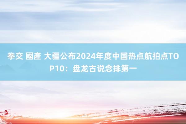 拳交 國產 大疆公布2024年度中国热点航拍点TOP10：盘龙古说念排第一