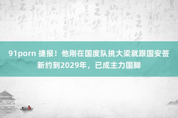 91porn 捷报！他刚在国度队挑大梁就跟国安签新约到2029年，已成主力国脚