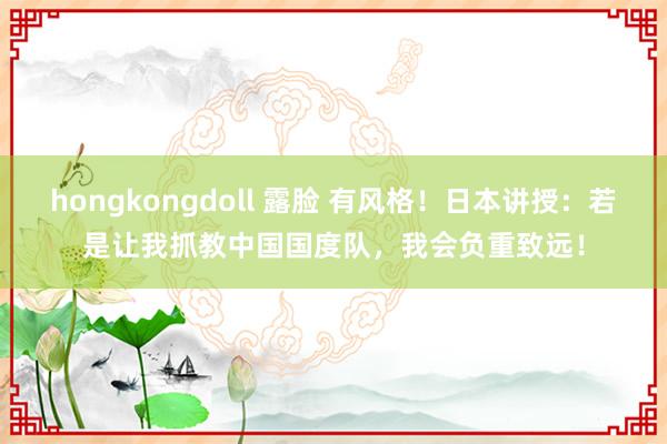 hongkongdoll 露脸 有风格！日本讲授：若是让我抓教中国国度队，我会负重致远！