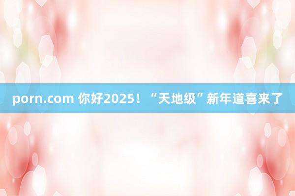 porn.com 你好2025！“天地级”新年道喜来了