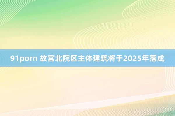 91porn 故宫北院区主体建筑将于2025年落成