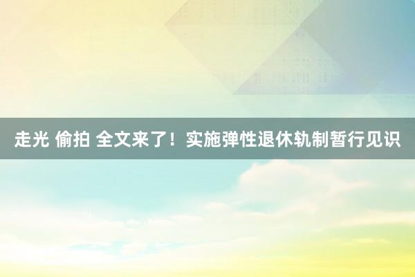 走光 偷拍 全文来了！实施弹性退休轨制暂行见识