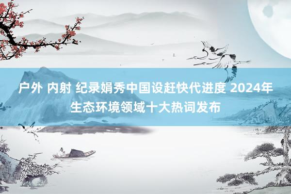 户外 内射 纪录娟秀中国设赶快代进度 2024年生态环境领域十大热词发布