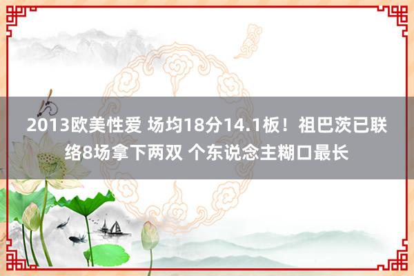 2013欧美性爱 场均18分14.1板！祖巴茨已联络8场拿下两双 个东说念主糊口最长