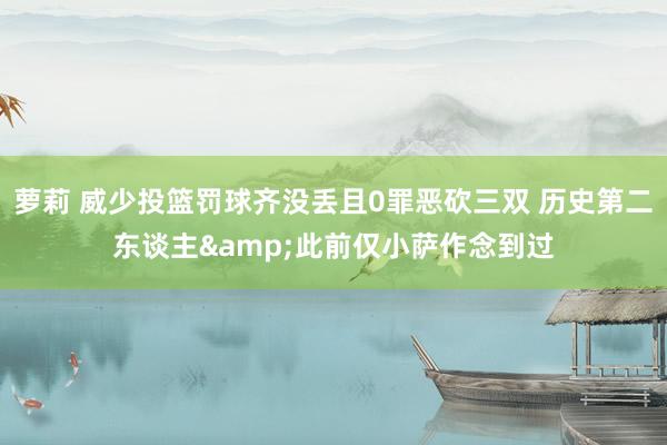 萝莉 威少投篮罚球齐没丢且0罪恶砍三双 历史第二东谈主&此前仅小萨作念到过