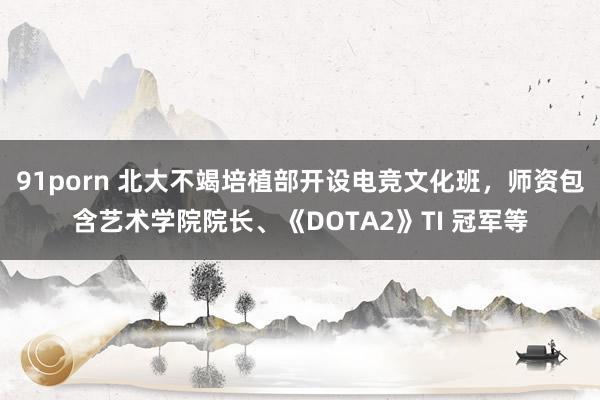 91porn 北大不竭培植部开设电竞文化班，师资包含艺术学院院长、《DOTA2》TI 冠军等