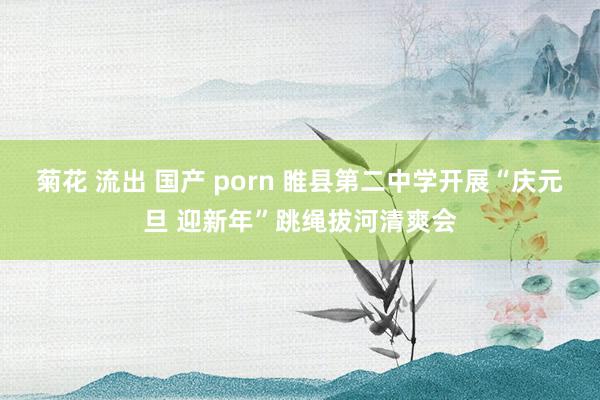 菊花 流出 国产 porn 睢县第二中学开展“庆元旦 迎新年”跳绳拔河清爽会