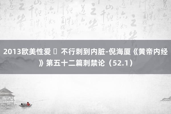 2013欧美性爱 ​不行刺到内脏-倪海厦《黄帝内经》第五十二篇刺禁论（52.1）