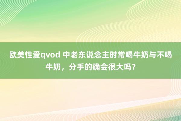 欧美性爱qvod 中老东说念主时常喝牛奶与不喝牛奶，分手的确会很大吗？